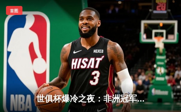 世俱杯爆冷之夜：非洲冠军逆袭欧洲豪门，曼城加时赛惊险晋级