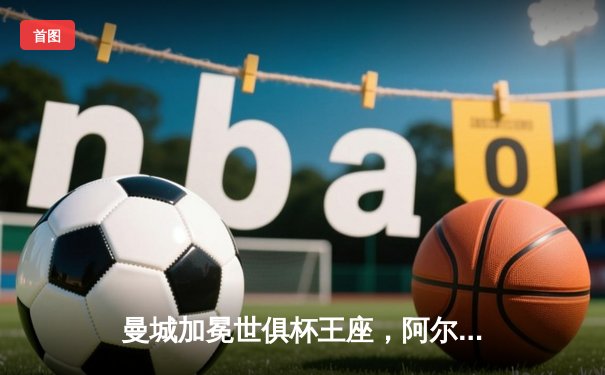 曼城加冕世俱杯王座，阿尔瓦雷斯双响铸就历史首冠