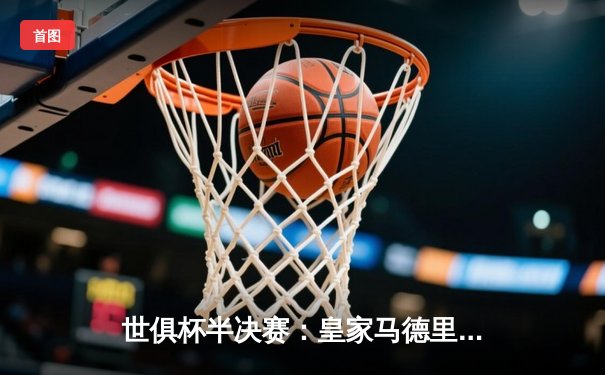 世俱杯半决赛：皇家马德里5-3逆转利雅得新月，本泽马帽子戏法助球队晋级决赛