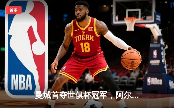 曼城首夺世俱杯冠军，阿尔瓦雷斯制胜球助球队加冕