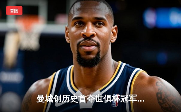 曼城创历史首夺世俱杯冠军，阿尔瓦雷斯梅开二度助球队4-0横扫弗鲁米嫩塞