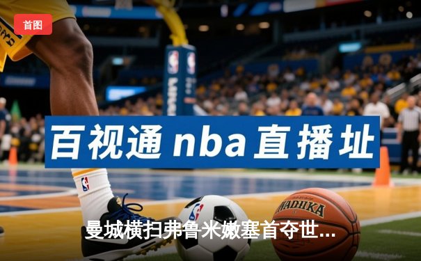 曼城横扫弗鲁米嫩塞首夺世俱杯，阿尔瓦雷斯闪耀决赛梅开二度