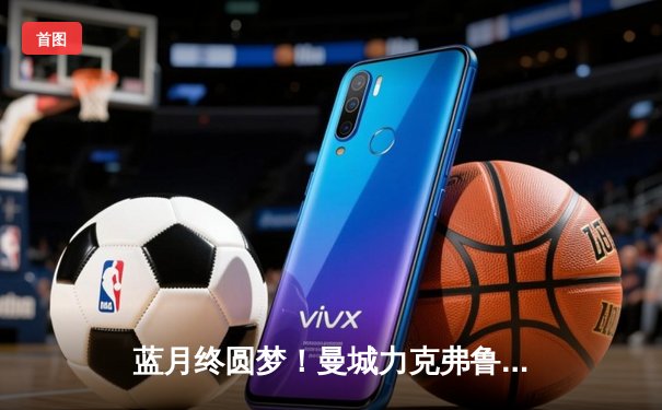 蓝月终圆梦！曼城力克弗鲁米嫩塞首夺世俱杯，阿尔瓦雷斯闪耀决赛