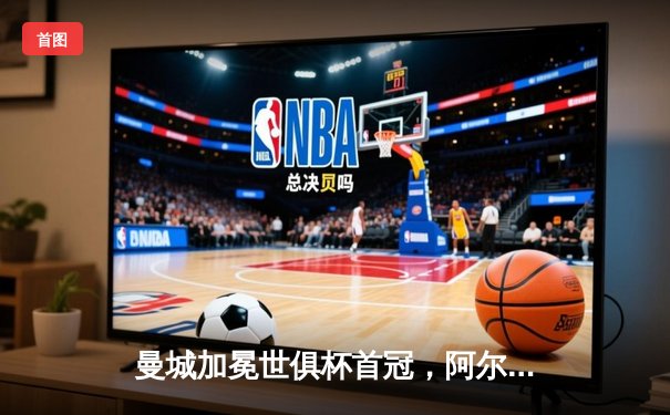 曼城加冕世俱杯首冠，阿尔瓦雷斯双响锁定4-0大胜