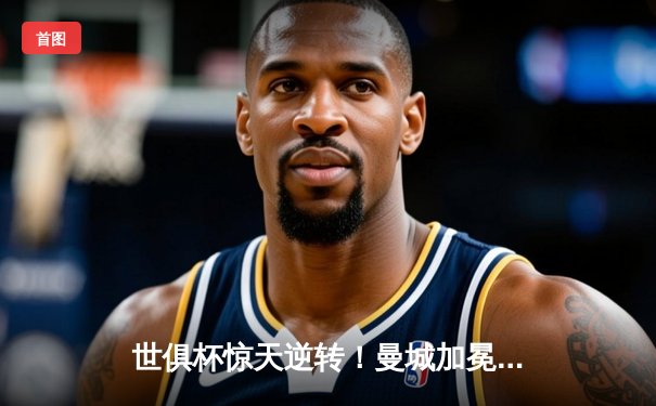 世俱杯惊天逆转！曼城加冕新王，弗鲁米嫩塞虽败犹荣