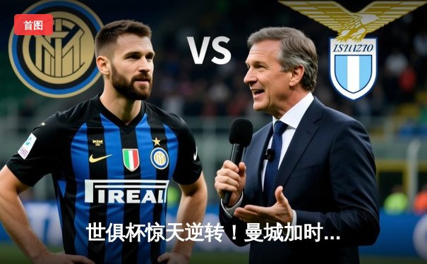 世俱杯惊天逆转！曼城加时鏖战险胜弗拉门戈，哈兰德双响定乾坤