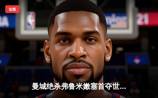 曼城绝杀弗鲁米嫩塞首夺世俱杯，阿尔瓦雷斯传射建功