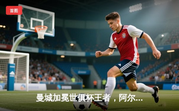 曼城加冕世俱杯王者，阿尔瓦雷斯双响助蓝月军团首度问鼎