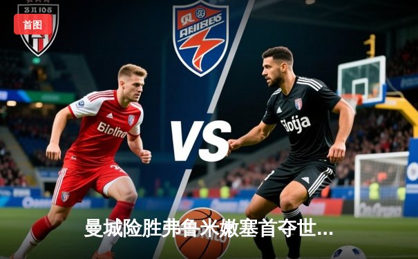 曼城险胜弗鲁米嫩塞首夺世俱杯，阿尔瓦雷斯双响成关键先生