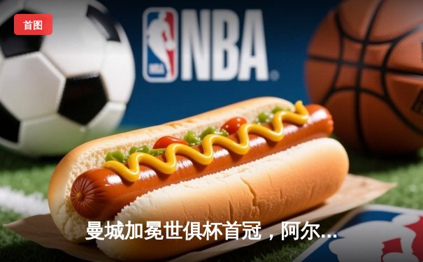 曼城加冕世俱杯首冠，阿尔瓦雷斯闪耀决赛梅开二度