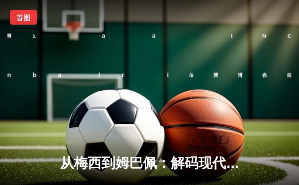 从梅西到姆巴佩：解码现代足球巨星商业价值的全球化密码
